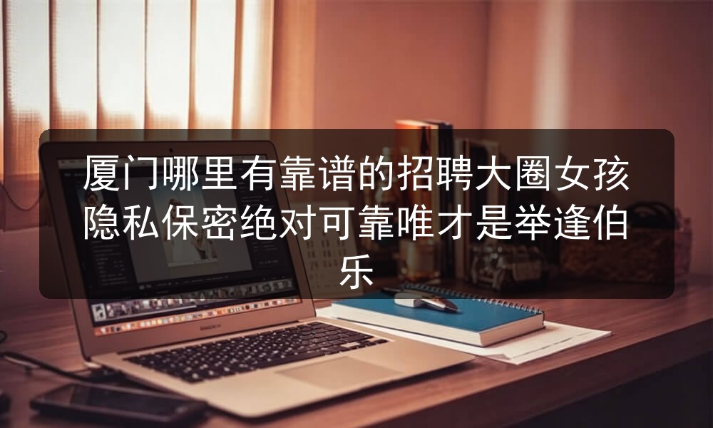 厦门哪里有靠谱的招聘大圈女孩隐私保密绝对可靠唯才是举逢伯乐