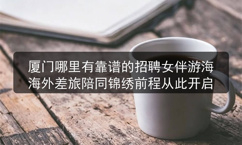 厦门哪里有靠谱的招聘女伴游海海外差旅陪同锦绣前程从此开启