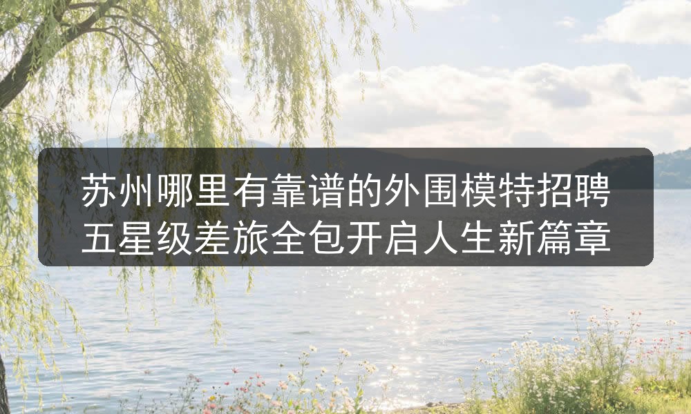 苏州哪里有靠谱的外围模特招聘五星级差旅全包开启人生