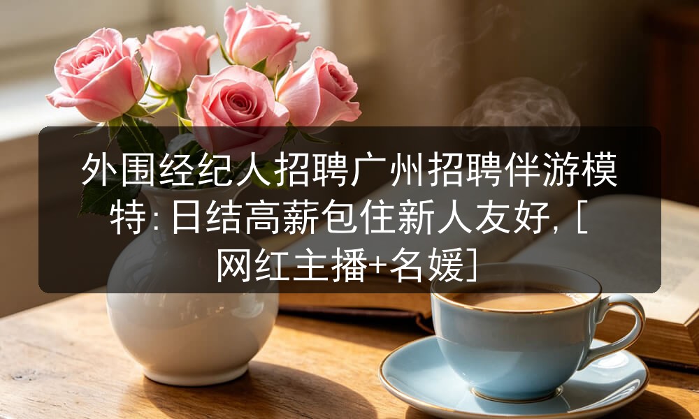 外围经纪人招聘广州招聘伴游模特:日结高薪包住新人友好,[网红主播+名媛]