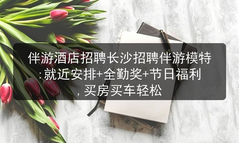 伴游酒店招聘长沙招聘伴游模特:就近安排+全勤奖+节日福利,买房买车轻松