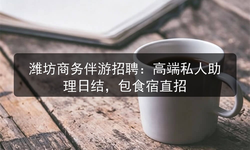 潍坊商务伴游招聘:高端私人助理日结,包食宿直招