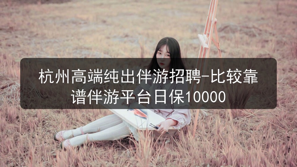 杭州高端纯出伴游招聘-比较靠谱伴游平台日保10000