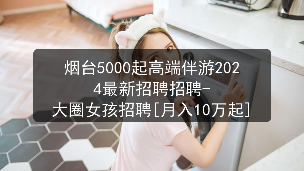 烟台5000起高端伴游2024最新招聘招聘-大圈女孩招聘[月入10万起]